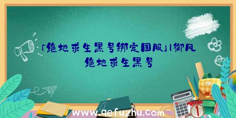 「绝地求生黑号绑定国服」|御风绝地求生黑号